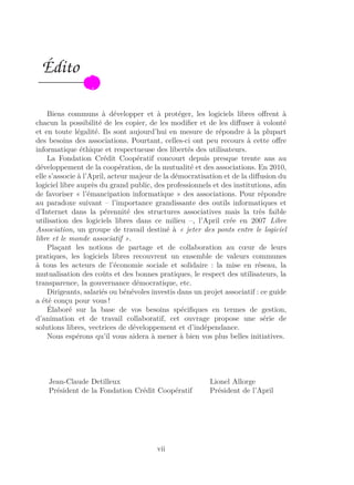 Édito
Biens communs à développer et à protéger, les logiciels libres oﬀrent à
chacun la possibilité de les copier, de les modiﬁer et de les diﬀuser à volonté
et en toute légalité. Ils sont aujourd’hui en mesure de répondre à la plupart
des besoins des associations. Pourtant, celles-ci ont peu recours à cette oﬀre
informatique éthique et respectueuse des libertés des utilisateurs.
La Fondation Crédit Coopératif concourt depuis presque trente ans au
développement de la coopération, de la mutualité et des associations. En 2010,
elle s’associe à l’April, acteur majeur de la démocratisation et de la diﬀusion du
logiciel libre auprès du grand public, des professionnels et des institutions, aﬁn
de favoriser « l’émancipation informatique » des associations. Pour répondre
au paradoxe suivant – l’importance grandissante des outils informatiques et
d’Internet dans la pérennité des structures associatives mais la très faible
utilisation des logiciels libres dans ce milieu –, l’April crée en 2007 Libre
Association, un groupe de travail destiné à « jeter des ponts entre le logiciel
libre et le monde associatif ».
Plaçant les notions de partage et de collaboration au cœur de leurs
pratiques, les logiciels libres recouvrent un ensemble de valeurs communes
à tous les acteurs de l’économie sociale et solidaire : la mise en réseau, la
mutualisation des coûts et des bonnes pratiques, le respect des utilisateurs, la
transparence, la gouvernance démocratique, etc.
Dirigeants, salariés ou bénévoles investis dans un projet associatif : ce guide
a été conçu pour vous !
Élaboré sur la base de vos besoins spéciﬁques en termes de gestion,
d’animation et de travail collaboratif, cet ouvrage propose une série de
solutions libres, vectrices de développement et d’indépendance.
Nous espérons qu’il vous aidera à mener à bien vos plus belles initiatives.
Jean-Claude Detilleux Lionel Allorge
Président de la Fondation Crédit Coopératif Président de l’April
vii
 