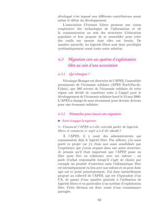 développé s’est imposé aux diﬀérents contributeurs avant
même le début du développement.
L’association Cévennes Libres promeut une vision
coopérative des technologies de l’information et de
la communication au sein des structures d’éducation
populaire et leur propose de se rassembler pour créer
des outils sur mesure dont elles ont besoin. De
manière naturelle, les logiciels libres sont donc privilégiés
systématiquement avant toute autre solution.
6.3 Migration vers un système d’exploitation
libre au sein d’une association
6.3.1 Qui témoigne ?
Véronique Branger est directrice de l’APES, l’assemblée
permanente de l’économie solidaire (APES Nord-Pas-de-
Calais), que 380 acteurs de l’économie solidaire de cette
région ont décidé de constituer suite à l’appel pour le
développement de l’économie solidaire lancé le 13 mai 2000.
L’APES a changé de nom récemment pour devenir Acteurs
pour une économie solidaire.
6.3.2 Démarches pour réussir une migration
Avant d’engager la migration
Comment l’APES a-t-elle entendu parler de logiciels
libres et comment ce sujet a-t-il été abordé ?
À l’APES, il y avait des administrateurs qui
connaissaient déjà le logiciel libre. Par ailleurs, j’ai aussi
porté ce projet car j’y étais moi aussi sensibilisée par
l’expérience que j’avais acquise dans une autre structure.
Je pensais qu’il était important que l’APES passe au
libre pour être en cohérence avec ses valeurs : on
parle d’achat responsable lorsqu’il s’agit de choisir par
exemple un produit d’entretien mais l’informatique libre
est intrinsèquement en lien avec nos valeurs et on peut donc
agir sur ce point prioritairement. J’ai donc naturellement
proposé au collectif de l’APES, qui est l’équivalent d’un
CA, de passer d’une manière générale à l’utilisation de
logiciels libres et en particulier à un système d’exploitation
libre. Cette décision est donc venue d’une connaissance
partagée.
62
 