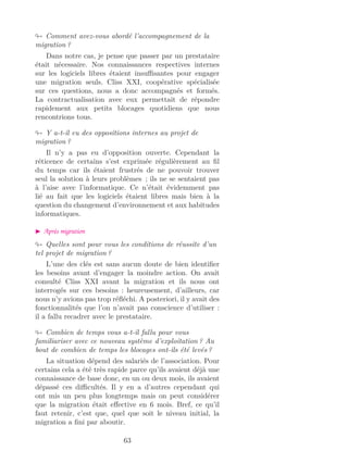 Comment avez-vous abordé l’accompagnement de la
migration ?
Dans notre cas, je pense que passer par un prestataire
était nécessaire. Nos connaissances respectives internes
sur les logiciels libres étaient insuﬃsantes pour engager
une migration seuls. Cliss XXI, coopérative spécialisée
sur ces questions, nous a donc accompagnés et formés.
La contractualisation avec eux permettait de répondre
rapidement aux petits blocages quotidiens que nous
rencontrions tous.
Y a-t-il eu des oppositions internes au projet de
migration ?
Il n’y a pas eu d’opposition ouverte. Cependant la
réticence de certains s’est exprimée régulièrement au ﬁl
du temps car ils étaient frustrés de ne pouvoir trouver
seul la solution à leurs problèmes ; ils ne se sentaient pas
à l’aise avec l’informatique. Ce n’était évidemment pas
lié au fait que les logiciels étaient libres mais bien à la
question du changement d’environnement et aux habitudes
informatiques.
Après migration
Quelles sont pour vous les conditions de réussite d’un
tel projet de migration ?
L’une des clés est sans aucun doute de bien identiﬁer
les besoins avant d’engager la moindre action. On avait
consulté Cliss XXI avant la migration et ils nous ont
interrogés sur ces besoins : heureusement, d’ailleurs, car
nous n’y avions pas trop réﬂéchi. A posteriori, il y avait des
fonctionnalités que l’on n’avait pas conscience d’utiliser :
il a fallu recadrer avec le prestataire.
Combien de temps vous a-t-il fallu pour vous
familiariser avec ce nouveau système d’exploitation ? Au
bout de combien de temps les blocages ont-ils été levés ?
La situation dépend des salariés de l’association. Pour
certains cela a été très rapide parce qu’ils avaient déjà une
connaissance de base donc, en un ou deux mois, ils avaient
dépassé ces diﬃcultés. Il y en a d’autres cependant qui
ont mis un peu plus longtemps mais on peut considérer
que la migration était eﬀective en 6 mois. Bref, ce qu’il
faut retenir, c’est que, quel que soit le niveau initial, la
migration a ﬁni par aboutir.
63
 