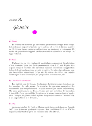 Annexe A.
Glossaire
Bitmap
Le bitmap est un terme qui caractérise généralement le type d’une image.
Littéralement, on peut le traduire par « carte de bit », c’est-à-dire une manière
de décrire une image en cartographiant tous les points qui la composent. Ce
terme est généralement opposé à l’autre manière de représenter les images : le
type vectoriel.
Brevet
Un brevet est un titre conférant à son titulaire un monopole d’exploitation
d’une invention, pour une durée généralement ﬁxée à 20 ans. Il peut être
déposé lorsqu’il concerne une invention nouvelle, susceptible d’application
industrielle et impliquant une activité inventive. Certaines inventions ne sont
pas brevetables, notamment ce qui est du ressort des idées, des théories
scientiﬁques et mathématiques, les programmes d’ordinateurs, etc.
Code source et code machine
Les logiciels sont écrits dans des langages facilement compréhensibles par
les humains : le code source. En revanche, les machines manipulent des
instructions peu compréhensibles : le code machine (dit encore code binaire).
On passe généralement de l’un à l’autre par une opération de traduction
irréversible. Cette impossibilité de retrouver le source à partir du code binaire
est à l’image d’un gâteau cuisiné à partir d’ingrédients distincts : une fois cuit,
il est impossible de le « décuire ».
CMS
Acronyme anglais de Content Management System qui donne en français
SGC pour Sytème de gestion de contenus. Sont qualiﬁés de CMS ou SGC les
logiciels permettant de gérer les contenus d’un site Internet.
65
 