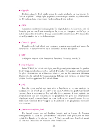 Copyright
Désigne, dans le droit anglo-saxon, les droits exclusifs sur une œuvre de
l’esprit originale. Le copyright ne permet aucune reproduction, représentation
ou dérivation d’une œuvre sans l’autorisation de son auteur.
DRM
Acronyme pour l’expression anglaise de Digital Rights Management soit, en
français, gestion des droits numériques. Le terme est trompeur car il s’agit en
fait de dispositifs de contrôle d’usage (ou menottes numériques). Ces dispositifs
vous dépossèdent de votre informatique.
Éditeur de Logiciels
Un éditeur de logiciel est une personne physique ou morale qui assure la
conception, le développement et la commercialisation de logiciels.
ERP
Acronyme anglais pour Enterprise Resource Planning. Voir PGI.
Forge de logiciels
Selon Wikipédia, en informatique, une forge désigne un système de gestion
de développement collaboratif de logiciel. L’interface web permet généralement
de gérer simplement les diﬀérentes mises à jour et les nouveaux éléments
développés du logiciel. Savannah.gnu.org héberge par exemple de nombreux
projets de développement de logiciels libres.
Fork
Issu du terme anglais qui veut dire « fourchette », ce mot désigne en
informatique un projet qui est dérivé d’un autre. Ce terme est particulièrement
courant dans le mouvement des logiciels libres puisque, à tout instant, un
programmeur (ou une communauté de programmeurs pour des programmes
plus importants) peuvent choisir de repartir des sources publiées sous licence
libre pour continuer de développer ou d’améliorer le dit programme selon ses
propres axes.
Format ouvert et format fermé
Un format ouvert, ou spéciﬁcation ouverte, est un format de données
interopérable et dont les spéciﬁcations techniques sont publiques et sans
restriction d’accès ni de mise en œuvre. À l’inverse, un format fermé est secret
ou bien son utilisation est soumise à des restrictions.
66
 