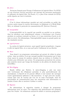 GULL
Acronyme français pour Groupe d’utilisateurs de logiciels libres. Un GULL
est une structure souvent associative qui regroupe des personnes passionnées
et militantes du logiciel libre. En France, il y a plus d’une centaine de GULL
actifs répartis sur tout le territoire.
Internet
C’est le réseau informatique mondial qui rend accessibles au public des
services variés comme le courrier électronique, la téléphonie et le World Wide
Web, en utilisant le protocole de communication IP (Internet Protocol).
Interopérabilité
L’interopérabilité est la capacité que possède un produit ou un système,
dont les interfaces sont intégralement connues, à fonctionner avec d’autres
produits ou systèmes existants ou futurs, et ce sans restriction d’accès ou de
mise en œuvre. En informatique, l’interopérabilité repose en grande partie sur
des standards ouverts.
Logiciel privateur
La notion de logiciel privateur, aussi appelé logiciel propriétaire, s’oppose
à celle du logiciel libre, en ce sens qu’il prive l’utilisateur de ses libertés.
Macro
Nom donné à un programme automatique qui permet de refaire la même
action : dans un tableur, il est par exemple possible d’automatiser par le biais
d’une macro la somme de nombres répartis dans un tableau et d’utiliser le
résultat pour déclencher une action. Ces programmes permettent des actions
plus avancées encore que l’usage des formules ou des pilotes de données dans
LibreOﬃce.
Micro-blogging
Rendu célèbre par Twitter, le micro-blogging a pris son essor
avec l’avènement des téléphones portables et plus particulièrement des
smartphones. L’objectif est de pouvoir diﬀuser à tout instant des messages
courts (généralement inférieurs à 140 caractères) : le sujet peut être anodin,
comme faire état de l’action que l’on est en train d’accomplir, mais les
potentialités de communication pour une association sont intéressantes et
nombre d’entre elles se mettent à utiliser ce média.
Migration
En informatique, la migration consiste à changer de programme
informatique pour un autre. Une migration doit généralement être préparée
pour être réussie : les utilisateurs sauront-ils utiliser ce nouveau programme ?
67
 