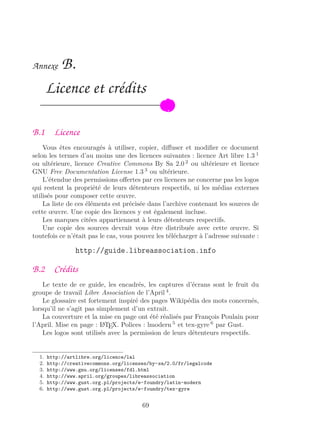 Annexe B.
Licence et crédits
B.1 Licence
Vous êtes encouragés à utiliser, copier, diﬀuser et modiﬁer ce document
selon les termes d’au moins une des licences suivantes : licence Art libre 1.3 1
ou ultérieure, licence Creative Commons By Sa 2.0 2
ou ultérieure et licence
GNU Free Documentation License 1.3 3
ou ultérieure.
L’étendue des permissions oﬀertes par ces licences ne concerne pas les logos
qui restent la propriété de leurs détenteurs respectifs, ni les médias externes
utilisés pour composer cette œuvre.
La liste de ces éléments est précisée dans l’archive contenant les sources de
cette œuvre. Une copie des licences y est également incluse.
Les marques citées appartiennent à leurs détenteurs respectifs.
Une copie des sources devrait vous être distribuée avec cette œuvre. Si
toutefois ce n’était pas le cas, vous pouvez les télécharger à l’adresse suivante :
http://guide.libreassociation.info
B.2 Crédits
Le texte de ce guide, les encadrés, les captures d’écrans sont le fruit du
groupe de travail Libre Association de l’April 4
.
Le glossaire est fortement inspiré des pages Wikipédia des mots concernés,
lorsqu’il ne s’agit pas simplement d’un extrait.
La couverture et la mise en page ont été réalisés par François Poulain pour
l’April. Mise en page : LATEX. Polices : lmodern 5
et tex-gyre 6
par Gust.
Les logos sont utilisés avec la permission de leurs détenteurs respectifs.
1. http://artlibre.org/licence/lal
2. http://creativecommons.org/licenses/by-sa/2.0/fr/legalcode
3. http://www.gnu.org/licenses/fdl.html
4. http://www.april.org/groupes/libreassociation
5. http://www.gust.org.pl/projects/e-foundry/latin-modern
6. http://www.gust.org.pl/projects/e-foundry/tex-gyre
69
 
