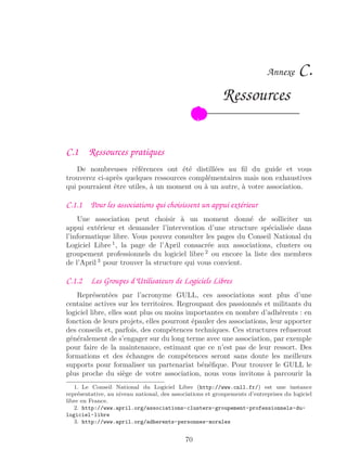 Annexe C.
Ressources
C.1 Ressources pratiques
De nombreuses références ont été distillées au ﬁl du guide et vous
trouverez ci-après quelques ressources complémentaires mais non exhaustives
qui pourraient être utiles, à un moment ou à un autre, à votre association.
C.1.1 Pour les associations qui choisissent un appui extérieur
Une association peut choisir à un moment donné de solliciter un
appui extérieur et demander l’intervention d’une structure spécialisée dans
l’informatique libre. Vous pouvez consulter les pages du Conseil National du
Logiciel Libre 1
, la page de l’April consacrée aux associations, clusters ou
groupement professionnels du logiciel libre 2
ou encore la liste des membres
de l’April 3
pour trouver la structure qui vous convient.
C.1.2 Les Groupes d’Utilisateurs de Logiciels Libres
Représentées par l’acronyme GULL, ces associations sont plus d’une
centaine actives sur les territoires. Regroupant des passionnés et militants du
logiciel libre, elles sont plus ou moins importantes en nombre d’adhérents : en
fonction de leurs projets, elles pourront épauler des associations, leur apporter
des conseils et, parfois, des compétences techniques. Ces structures refuseront
généralement de s’engager sur du long terme avec une association, par exemple
pour faire de la maintenance, estimant que ce n’est pas de leur ressort. Des
formations et des échanges de compétences seront sans doute les meilleurs
supports pour formaliser un partenariat bénéﬁque. Pour trouver le GULL le
plus proche du siège de votre association, nous vous invitons à parcourir la
1. Le Conseil National du Logiciel Libre (http://www.cnll.fr/) est une instance
représentative, au niveau national, des associations et groupements d’entreprises du logiciel
libre en France.
2. http://www.april.org/associations-clusters-groupement-professionnels-du-
logiciel-libre
3. http://www.april.org/adherents-personnes-morales
70
 