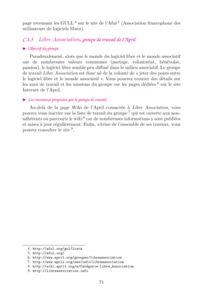 page recensant les GULL 4
sur le site de l’Aful 5
(Association francophone des
utilisateurs de logiciels libres).
C.1.3 Libre Association, groupe de travail de l’April
Objectif du groupe
Paradoxalement, alors que le monde du logiciel libre et le monde associatif
ont de nombreuses valeurs communes (partage, volontariat, bénévolat,
passion), le logiciel libre semble peu diﬀusé dans le milieu associatif. Le groupe
de travail Libre Association est donc né de la volonté de « jeter des ponts entre
le logiciel libre et le monde associatif ». Vous pourrez trouver des détails sur
les axes de travail et les missions du groupe sur les pages dédiées 6
sur le site
Internet de l’April.
Les ressources proposées par le groupe de travail
Au-delà de la page Wiki de l’April consacrée à Libre Association, vous
pouvez vous inscrire sur la liste de travail du groupe 7
qui est ouverte aux non-
adhérents ou parcourir le wiki 8
car de nombreuses informations y sont publiées
et mises à jour régulièrement. Enﬁn, vitrine de l’ensemble de ses travaux, vous
pouvez consulter le site 9
.
4. http://aful.org/gul/liste
5. http://aful.org/
6. http://www.april.org/groupes/libreassociation
7. http://www.april.org/wws/info/libreassociation
8. http://wiki.april.org/w/Catégorie:Libre_Association
9. http://libreassociation.info
71
 