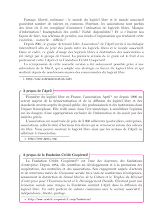 Partage, liberté, militance : le monde du logiciel libre et le monde associatif
possèdent nombre de valeurs en commun. Pourtant, les associations sont parfois
des lieux où il est compliqué d’instaurer l’utilisation de logiciels libres. Manque
d’information ? Inadaptation des outils ? Faible disponibilité ? Et si c’étaient nos
façons de faire, nos schémas de pensées, nos modes d’organisation qui rendaient cette
évolution – naturelle – diﬃcile ?
Depuis 2007, le groupe de travail Libre Association 1
de l’April invite à un dialogue
interculturel aﬁn de jeter des ponts entre les logiciels libres et le monde associatif.
Dans ce cadre, ce guide d’usage des logiciels libres à destination des associations a
été rédigé par le groupe de travail. La première version de ce guide est le fruit d’un
partenariat entre l’April et la Fondation Crédit Coopératif.
La réimpression de cette nouvelle version a été notamment possible grâce à une
subvention de la Macif, qui a adopté une stratégie en faveur du logiciel libre et qui
soutient depuis de nombreuses années des communautés du logiciel libre.
1. http://www.libreassociation.info
Pionnière du logiciel libre en France, l’association April a
est depuis 1996 un
acteur majeur de la démocratisation et de la diﬀusion du logiciel libre et des
standards ouverts auprès du grand public, des professionnels et des institutions dans
l’espace francophone. Elle veille aussi, dans l’ère numérique, à sensibiliser l’opinion
sur les dangers d’une appropriation exclusive de l’information et du savoir par des
intérêts privés.
L’association est constituée de près de 5 000 adhérents (particuliers, entreprises,
associations, collectivités) d’horizons très divers qui se retrouvent autour des valeurs
du libre. Vous pouvez soutenir le logiciel libre ainsi que les actions de l’April en
adhérant à l’association.
a. http://www.april.org
À propos de l’April
La Fondation Crédit Coopératif a
est l’une des doyennes des fondations
d’entreprise. Depuis 1984, elle contribue au développement et à la promotion des
coopératives, des mutuelles et des associations. Son engagement auprès d’acteurs
et de structures variés de l’économie sociale lui a valu de nombreuses récompenses,
notamment la distinction de Grand Mécène de la Culture et le Trophée du Mécénat
d’entreprise pour l’Environnement et le Développement Durable. Œuvrant pour une
économie sociale sans rivages, la Fondation soutient l’April dans la diﬀusion du
logiciel libre. Un outil porteur de valeurs communes avec le secteur associatif :
indépendance, liberté, partage.
a. http://www.credit-cooperatif.coop/fondation/
À propos de la Fondation Crédit Coopératif
 