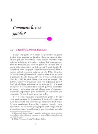 1.
Comment lire ce
guide ?
1.1 Objectif du présent document
L’objet du guide est d’abord de présenter un panel
le plus large possible de logiciels libres qui peuvent être
utilisés par une association : seuls seront présentés ceux
qui sont utilisés sur le terrain et qui ont fait leurs preuves.
Vous ne trouverez pas dans ce guide de tutoriels car ils
sont à votre disposition sur Internet et il serait inutile de
reproduire dans ces pages ce que les communautés liées à
chaque logiciel proposent déjà sur un site dédié. Bien sûr,
de manière complémentaire à ce guide, nous vous invitons
à parcourir le site Framasoft 1
qui recense actuellement
plus de 1 580 logiciels libres pour tous les usages. Par
ailleurs, nous vous renvoyons aussi vers le premier guide 2
des logiciels libres à destination du tout public : il a servi
de support à la rédaction du document que vous avez entre
les mains et mentionne des logiciels que nous n’avons pas,
sciemment, repointé ici pour des raisons de clarté mais qui
pourraient éventuellement vous être utiles.
Il y a deux manières d’aborder ce guide : le lire
consciencieusement de la première à la dernière page ou
aller directement aux chapitres qui concernent les besoins
de votre association. Si vous lisez ces pages en entier, vous
découvrirez de nombreux paragraphes dont l’objet est de
vous aider à mieux appréhender le mouvement des logiciels
1. Framasoft (http://www.framasoft.net) est un réseau de sites
web collaboratifs qui ont en commun le Logiciel Libre, sa culture et
son état d’esprit.
2. http://www.april.org/Catalogue_Libre
1
 