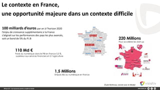 Le contexte en France,
une opportunité majeure dans un contexte difficile
100 milliards d’euros par an à l’horizon 2020
l’enjeu de croissance supplémentaire si la France
s’alignait sur les performances des pays les plus avancés,
soit un bond de 5% du P.I.B
110 Md €
Poids du numérique dans le PIB en France 5,5 %,
supérieur aux services financiers et à l’agriculture
Étude McKinsey ,menée avec le Medef.
1,5 Millions
Empois liés au numérique en France
220 Millions
Pour accélérer les start-up
 