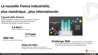 La nouvelle France Industrielle,
plus numérique , plus internationale
9 grands défis d’avenir,
Mobilité écologique, médecine du futur, transports de demain,
objets intelligents, économie des données, alimentation
intelligente, ville durable, nouvelles ressources.
3,4 Md €
Plan d’investissement d’avenir
Usine du futur
Modernisation de l’appareil de production,
Intégration d’internet dans le modèle économique
Challenge 2025, Europe pourrait voir la valeur ajouté de
son industrie manufacturière de 1250 milliards euros – ou souffrir
d’une perte de 605 milliard euros .Roland Berger Etude
2000 PMI
Aides au numérique et robotique
15 Projets
Vitrine d’ici fin 2016
 