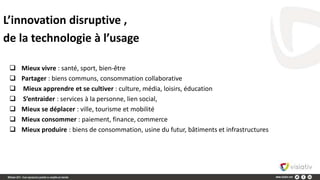  Mieux vivre : santé, sport, bien-être
 Partager : biens communs, consommation collaborative
 Mieux apprendre et se cultiver : culture, média, loisirs, éducation
 S’entraider : services à la personne, lien social,
 Mieux se déplacer : ville, tourisme et mobilité
 Mieux consommer : paiement, finance, commerce
 Mieux produire : biens de consommation, usine du futur, bâtiments et infrastructures
L’innovation disruptive ,
de la technologie à l’usage
 