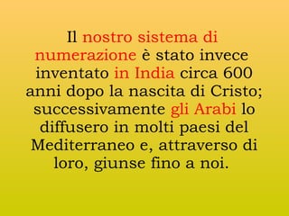 Il nostro sistema di
numerazione è stato invece
inventato in India circa 600
anni dopo la nascita di Cristo;
successivamente gli Arabi lo
diffusero in molti paesi del
Mediterraneo e, attraverso di
loro, giunse fino a noi.

 