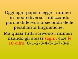 Oggi ogni popolo legge i numeri
in modo diverso, utilizzando
parole differenti a seconda delle
peculiarità linguistiche.
Ma quasi tutti scrivono i numeri
usando gli stessi segni, cioè le
10 cifre: 0-1-2-3-4-5-6-7-8-9.

 