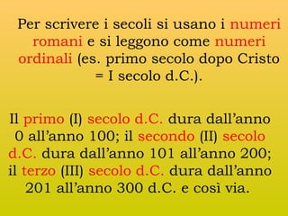 Per scrivere i secoli si usano i numeri
romani e si leggono come numeri
ordinali (es. primo secolo dopo Cristo
= I secolo d.C.).
Il primo (I) secolo d.C. dura dall’anno
0 all’anno 100; il secondo (II) secolo
d.C. dura dall’anno 101 all’anno 200;
il terzo (III) secolo d.C. dura dall’anno
201 all’anno 300 d.C. e così via.

 