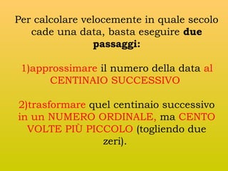 Per calcolare velocemente in quale secolo
cade una data, basta eseguire due
passaggi:
1)approssimare il numero della data al
CENTINAIO SUCCESSIVO
2)trasformare quel centinaio successivo
in un NUMERO ORDINALE, ma CENTO
VOLTE PIÙ PICCOLO (togliendo due
zeri).

 