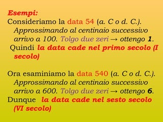 Esempi:
Consideriamo la data 54 (a. C o d. C.).
Approssimando al centinaio successivo
arrivo a 100. Tolgo due zeri → ottengo 1.
Quindi la data cade nel primo secolo (I
secolo)
Ora esaminiamo la data 540 (a. C o d. C.).
Approssimando al centinaio successivo
arrivo a 600. Tolgo due zeri → ottengo 6.
Dunque la data cade nel sesto secolo
(VI secolo)

 
