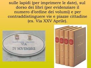 sulle lapidi (per imprimere le date), sul
dorso dei libri (per evidenziare il
numero d’ordine dei volumi) e per
contraddistinguere vie e piazze cittadine
(es. Via XXV Aprile).

 