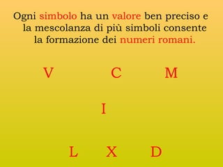 Ogni simbolo ha un valore ben preciso e
la mescolanza di più simboli consente
la formazione dei numeri romani.

V

C

M

I
L

X

D

 