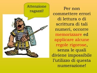 Attenzione
ragazzi!

Per non
commettere errori
di lettura o di
scrittura di tali
numeri, occorre
memorizzare ed
applicare alcune
regole rigorose,
senza le quali
diviene impossibile
l’utilizzo di questa
numerazione!

 