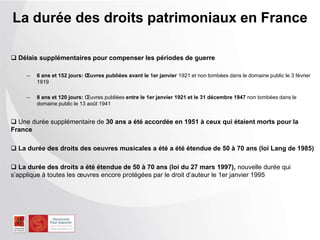  Délais supplémentaires pour compenser les périodes de guerre
Ŕ 6 ans et 152 jours: Œuvres publiées avant le 1er janvier 1921 et non tombées dans le domaine public le 3 février
1919
Ŕ 8 ans et 120 jours: Œuvres publiées entre le 1er janvier 1921 et le 31 décembre 1947 non tombées dans le
domaine public le 13 août 1941
 Une durée supplémentaire de 30 ans a été accordée en 1951 à ceux qui étaient morts pour la
France
 La durée des droits des oeuvres musicales a été a été étendue de 50 à 70 ans (loi Lang de 1985)
 La durée des droits a été étendue de 50 à 70 ans (loi du 27 mars 1997), nouvelle durée qui
s’applique à toutes les œuvres encore protégées par le droit d’auteur le 1er janvier 1995
La durée des droits patrimoniaux en France
 