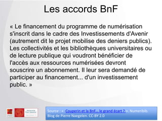 « Le financement du programme de numérisation
s'inscrit dans le cadre des Investissements d'Avenir
(autrement dit le projet mobilise des deniers publics).
Les collectivités et les bibliothèques universitaires ou
de lecture publique qui voudront bénéficier de
l'accès aux ressources numérisées devront
souscrire un abonnement. Il leur sera demandé de
participer au financement... d'un investissement
public. »
Les accords BnF
Source : « Couperin et la BnF... le grand écart ? ». Numeribib.
Blog de Pierre Naegelen. CC-BY 2.0
 