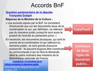 Question parlementaire de la députée
Françoise Guégot
Réponse de la Ministre de la Culture :
« Les accords signés par la BnF ne concèdent
d'exclusivité que sur les documents issus de la
numérisation et qui, par définition, ne relèvent
pas du domaine public puisqu'ils sont aussi le
produit de l'activité du partenaire privé. »
En revanche, les documents physiques, qui sont la
source de la numérisation et qui relèvent du
domaine public, ne sont grevés d'aucune
exclusivité : ils peuvent toujours être numérisés
ou communiqués à qui en fera la
demande, dans le cadre ordinaire des missions
de la Bibliothèque nationale de France.
Accords BnF
Copyfraud !
Confusion
de deux
types de
domaines
publics…
A lire: « Copyfraud : le ministère de la
Culture privatise le domaine public » .
Hôtel Wikipedia. Blog de Pierre-Carl
Langlais. CC0
 