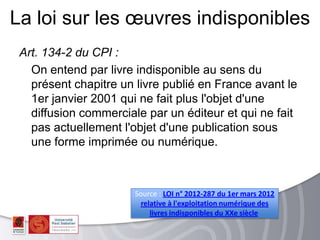 Art. 134-2 du CPI :
On entend par livre indisponible au sens du
présent chapitre un livre publié en France avant le
1er janvier 2001 qui ne fait plus l'objet d'une
diffusion commerciale par un éditeur et qui ne fait
pas actuellement l'objet d'une publication sous
une forme imprimée ou numérique.
La loi sur les œuvres indisponibles
Source : LOI n° 2012-287 du 1er mars 2012
relative à l'exploitation numérique des
livres indisponibles du XXe siècle
 