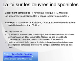 Glissement sémantique , « novlangue juridique » (L. Maurel) :
on parle d’œuvres indisponibles » et pas « d’œuvres épuisées »
Parce que si l’œuvre est « épuisée », l’auteur est en droit de demander
la résiliation du contrat d’édition:
Art. 132-17 du CPI
• La résiliation a lieu de plein droit lorsque, sur mise en demeure de l'auteur
lui impartissant un délai convenable, l'éditeur n'a pas procédé à la
publication de l'œuvre ou, en cas d'épuisement, à sa réédition.
• L'édition est considérée comme épuisée si deux demandes de livraisons
d'exemplaires adressées à l'éditeur ne sont pas satisfaites dans les trois
mois.
La loi sur les œuvres indisponibles
A lire : « Numérisation : la grande
manoeuvre des indisporphelines ».
S.I.Lex. Blog de Lionel Maurel. CC0
 