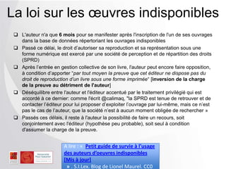  L'auteur n'a que 6 mois pour se manifester après l'inscription de l'un de ses ouvrages
dans la base de données répertoriant les ouvrages indisponibles
 Passé ce délai, le droit d’autoriser sa reproduction et sa représentation sous une
forme numérique est exercé par une société de perception et de répartition des droits
(SPRD)
 Après l’entrée en gestion collective de son livre, l'auteur peut encore faire
opposition, à condition d’apporter “par tout moyen la preuve que cet éditeur ne
dispose pas du droit de reproduction d’un livre sous une forme imprimée“ [inversion
de la charge de la preuve au détriment de l'auteur]
 Déséquilibre entre l'auteur et l'éditeur accentué par le traitement privilégié qui est
accordé à ce dernier: comme l'écrit @calimaq, "la SPRD est tenue de retrouver et de
contacter l’éditeur pour lui proposer d’exploiter l’ouvrage par lui-même, mais ce n’est
pas le cas de l’auteur, que la société n’est à aucun moment obligée de rechercher »
 Passés ces délais, il reste à l'auteur la possibilité de faire un recours, soit
conjointement avec l'éditeur (hypothèse peu probable), soit seul à condition
d'assumer la charge de la preuve.
La loi sur les œuvres indisponibles
A lire : « Petit guide de survie à l’usage
des auteurs d’oeuvres indisponibles
[Mis à jour]
» . S.I.Lex. Blog de Lionel Maurel. CC0
 
