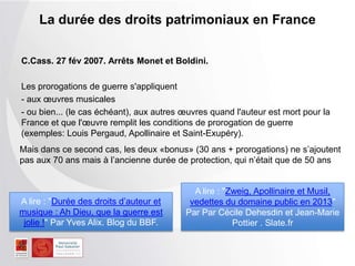 C.Cass. 27 fév 2007. Arrêts Monet et Boldini.
Les prorogations de guerre s'appliquent
- aux œuvres musicales
- ou bien... (le cas échéant), aux autres œuvres quand l'auteur est mort pour la
France et que l'œuvre remplit les conditions de prorogation de guerre
(exemples: Louis Pergaud, Apollinaire et Saint-Exupéry).
La durée des droits patrimoniaux en France
A lire : "Durée des droits d’auteur et
musique : Ah Dieu, que la guerre est
jolie !" Par Yves Alix. Blog du BBF.
A lire : "Zweig, Apollinaire et
Musil, vedettes du domaine public en
2013" Par Par Cécile Dehesdin et
Jean-Marie Pottier . Slate.fr
Mais dans ce second cas, les deux «bonus» (30 ans + prorogations) ne s’ajoutent
pas aux 70 ans mais à l’ancienne durée de protection, qui n’était que de 50 ans
 