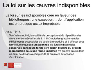 La loi sur les indisponibles crée en faveur des
bibliothèques, une exception… dont l’application
est en pratique assez improbable
Art. L. 134-8 :
Sauf refus motivé, la société de perception et de répartition des
droits mentionnée à l'article L. 134-3 autorise gratuitement les
bibliothèques accessibles au public à reproduire et à diffuser sous
forme numérique à leurs abonnés les livres indisponibles
conservés dans leurs fonds dont aucun titulaire du droit de
reproduction sous une forme imprimée n'a pu être trouvé dans
un délai de dix ans à compter de la première autorisation
d'exploitation.
La loi sur les œuvres indisponibles
 