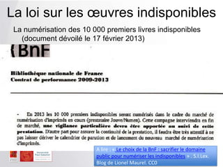 La numérisation des 10 000 premiers livres indisponibles
(document dévoilé le 17 février 2013)
)
La loi sur les œuvres indisponibles
A lire : « Le choix de la BnF : sacrifier le domaine
public pour numériser les indisponibles » . S.I.Lex.
Blog de Lionel Maurel. CC0
 
