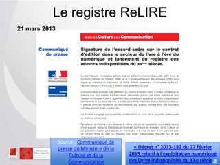 Le registre ReLIRE
21 mars 2013
Source : Communiqué de
presse du Ministère de la
Culture et de la
Communication
« Décret n° 2013-182 du 27 février
2013 relatif à l'exploitation numérique
des livres indisponibles du XXe siècle »
 
