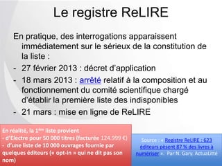 En pratique, des interrogations apparaissent
immédiatement sur le sérieux de la constitution de
la liste :
- 27 février 2013 : décret d’application
- 18 mars 2013 : arrêté relatif à la composition et au
fonctionnement du comité scientifique chargé
d’établir la première liste des indisponibles
- 21 mars : mise en ligne de ReLIRE
Le registre ReLIRE
En réalité, la 1ère liste provient
- d’Electre pour 50 000 titres (facturée 124.999 €)
- d’une liste de 10 000 ouvrages fournie par
quelques éditeurs (« opt-in » qui ne dit pas son
nom)
Source : « Registre ReLIRE : 623
éditeurs pèsent 87 % des livres à
numériser ». Par N. Gary. ActuaLitté
 