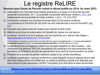 Recours pour Excès de Pouvoir contre le décret publié au JO le 1er mars 2013
 Instauration d’un droit des livres (objets physiques) à la place d’un droit des œuvres
(propriété incorporelle). Or « La propriété incorporelle définie par l'article L. 111-1 est
indépendante de la propriété de l'objet matériel. » (art L. 111-3 du CPI)
 Formalisme contraire aux principes énoncés dans la Convention de Berne :
"La jouissance et l'exercice de ces droits ne sont subordonnés à aucune formalité" (art.
5.2)
 Exclusion des ayants droit de l’auteur pour exercer le droit moral
 Atteinte au principe de présomption de titularité de l’auteur sur son œuvre
 Le décret, comme la loi qu’il applique, est non-conforme au « test en trois étapes »
(http://www.admin.ch/ch/f/rs/0_231_151/a10.html)
Test en 3 étapes : exceptions au droit d’auteur autorisées (1) dans certains cas spéciaux (2) où il n’est pas porté atteinte à
l’exploitation normale de l’œuvre (3) ni causé de préjudice injustifié aux intérêts légitimes de l’auteur.
 Le décret et la loi qu’il applique créent une nouvelle exception au droit d’auteur : cela
contrevient à la directive 2001/29 (considérant 32) contenant une liste exhaustive des
exceptions et limitations au droit de reproduction et au droit de communication au public
 Partialité de la société de gestion collective (sofia) et du comité scientifique
 Le décret d’application n’est pas conforme au texte législatif, puisqu’il dispose que la liste
des livres indisponibles est arrêtée par un comité scientifique quand la loi disposait que
toute personne peut demander à la BnF l’inscription d’un livre dans la base de données.
Le registre ReLIRE
Source : « Recours pour Excès de Pouvoir contre le décret publié au JO le 1er mars 2013… » Le
Droit du Serf.
 
