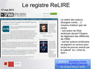 Le registre ReLIRE
17 mai 2013
Source : « Outrageous French
Copyright Grab: ReLIRE Goes Live “.
Par Victoria Strauss. SFWA
La colère des auteurs
étrangers monte… 2
moyens d’obtenir gain de
cause
- soit action de l’Etat
américain devant l’Organe
de règlement des différends
de l’OMC
- soit les auteurs américains
se joignent au recours pour
excès de pouvoir exercé par
le collectif du « Droit du
Serf »
 