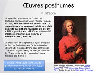 Illustration
Œuvres posthumes
« La partition manuscrite de l’opéra Les
Boréades, composée par Jean-Philippe Rameau
en 1764, a été retrouvée à la BnF en 1976. La
« propriétaire » du manuscrit inédit, en a cédé
les droits aux éditions musicales Stil qui ont
publié la partition en 1982. Cette partition a été
protégée pendant 25 ans jusqu’au 31
décembre 2007 (1982+25)
Un producteur phonographique ayant enregistré
l’opéra Les Boréades sans l’autorisation des
éditions Stil, a été condamné pour contrefaçon
(TGI Paris, 26 janv. 1989) En effet, la protection
de 25 ans sur la partition s’étend à l’œuvre
musicale elle-même. »
Jean-Philippe Rameau . Portrait par Joseph
Aved(1702-1766) Musée des Beaux-Arts de
Dijon [Public domain], via Wikimedia Commons
Source : Anne-Laure Stérin . Guide
pratique du droit d’auteur (2ème éd), p.
30. Editions Maxima.
 