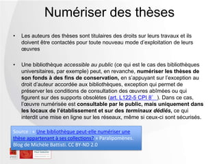 • Les auteurs des thèses sont titulaires des droits sur leurs travaux et ils
doivent être contactés pour toute nouveau mode d’exploitation de leurs
œuvres
• Une bibliothèque accessible au public (ce qui est le cas des bibliothèques
universitaires, par exemple) peut, en revanche, numériser les thèses de
son fonds à des fins de conservation, en s’appuyant sur l’exception au
droit d’auteur accordée aux bibliothèques, exception qui permet de
préserver les conditions de consultation des œuvres abîmées ou qui
figurent sur des supports obsolètes (art. L122-5 CPI 8°). Dans ce cas,
l’œuvre numérisée est consultable par le public, mais uniquement dans
les locaux de l’établissement et sur des terminaux dédiés, ce qui
interdit une mise en ligne sur les réseaux, même si ceux-ci sont sécurisés.
Numériser des thèses
Source : « Une bibliothèque peut-elle numériser une
thèse appartenant à ses collections? » Paralipomènes.
Blog de Michèle Battisti. CC BY-ND 2.0
 