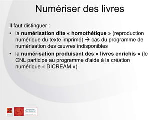 Il faut distinguer :
• la numérisation dite « homothétique » (reproduction
numérique du texte imprimé)  cas du programme de
numérisation des œuvres indisponibles
• la numérisation produisant des « livres enrichis » (le
CNL participe au programme d’aide à la création
numérique « DICREAM »)
Numériser des livres
 