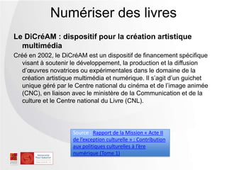 Le DiCréAM : dispositif pour la création artistique
multimédia
Créé en 2002, le DiCréAM est un dispositif de financement spécifique
visant à soutenir le développement, la production et la diffusion
d’œuvres novatrices ou expérimentales dans le domaine de la
création artistique multimédia et numérique. Il s’agit d’un guichet
unique géré par le Centre national du cinéma et de l’image animée
(CNC), en liaison avec le ministère de la Communication et de la
culture et le Centre national du Livre (CNL).
Numériser des livres
Source : Rapport de la Mission « Acte II
de l’exception culturelle » : Contribution
aux politiques culturelles à l’ère
numérique (Tome 1)
 