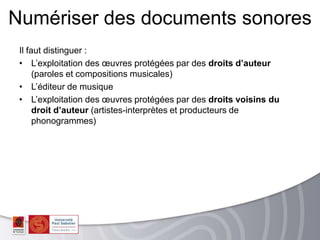 Il faut distinguer :
• L’exploitation des œuvres protégées par des droits d’auteur
(paroles et compositions musicales)
• L’éditeur de musique
• L’exploitation des œuvres protégées par des droits voisins du
droit d’auteur (artistes-interprètes et producteurs de
phonogrammes)
Numériser des documents sonores
 