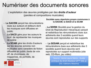 Numériser des documents sonores
L’exploitation des œuvres protégées par des droits d’auteur
(paroles et compositions musicales)
- La SACEM perçoit les rémunérations
dues aux auteurs et éditeurs dont
les musiques sont diffusées en
public
- La SACD gère pour les auteurs le
droit de représenter les musiques
de scène
- La SCAM gère les droits d’auteurs
sur les œuvres sonores non
musicales sans caractère de fiction
diffusées en public (texte de voix
off, de chroniques, de
magazines, de portraits, de
reportages)
Source : Anne-Laure Stérin . Guide
pratique du droit d’auteur (2ème éd), p.
255. Editions Maxima.
Sociétés sans répertoire propre communes à
la SACEM, la SACD et la SCAM
- La SDRM (Société pour la gestion du
Droit de Reproduction mécanique) perçoit
et redistribue les rémunérations dues aux
adhérents des 3 sociétés quand leurs
œuvres sont reproduites sur des supports
- La SESAM perçoit et redistribue les
rémunérations dues aux adhérents des 3
sociétés quand leurs œuvres sont
reproduites sur support multimédia (site
web, CD-Rom, jeu vidéo)
 