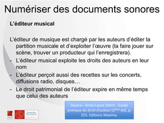 L’éditeur musical
L’éditeur de musique est chargé par les auteurs d’éditer la
partition musicale et d’exploiter l’œuvre (la faire jouer sur
scène, trouver un producteur qui l’enregistrera).
- L’éditeur musical exploite les droits des auteurs en leur
nom
- L’éditeur perçoit aussi des recettes sur les
concerts, diffusions radio, disques…
- Le droit patrimonial de l’éditeur expire en même temps
que celui des auteurs
Numériser des documents sonores
Source : Anne-Laure Stérin . Guide
pratique du droit d’auteur (2ème éd), p.
255. Editions Maxima.
 