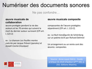 Ne pas confondre…
Numériser des documents sonores
œuvre musicale de
collaboration
œuvre protégée pendant la vie des
auteurs et les 70 années qui suivent la
mort du dernier auteur survivant (CPI art.
L 123-2)
ex : La chanson Les Feuilles mortes
coécrite par Jacque Prévert (paroles) et
Joseph Cosma (musique)
œuvre musicale composite
composantes de l'œuvre protégées
séparément (CPI art. L 113-2)
ex : La Nuit transfigurée de Schönberg
sur un poème écrit par Richard Dehmel
Un arrangement ou un remix sont des
œuvres composites
Source : Anne-Laure Stérin . Guide
pratique du droit d’auteur (2ème éd), p.
255. Editions Maxima.
 