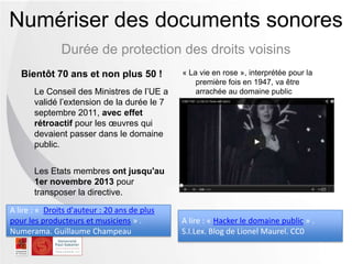 Durée de protection des droits voisins
Numériser des documents sonores
Bientôt 70 ans et non plus 50 !
Le Conseil des Ministres de l’UE a
validé l’extension de la durée le 7
septembre 2011, avec effet
rétroactif pour les œuvres qui
devaient passer dans le domaine
public.
Les Etats membres ont jusqu'au
1er novembre 2013 pour
transposer la directive.
« La vie en rose », interprétée pour la
première fois en 1947, va être
arrachée au domaine public
A lire : « Hacker le domaine public » .
S.I.Lex. Blog de Lionel Maurel. CC0
A lire : « Droits d'auteur : 20 ans de plus
pour les producteurs et musiciens » .
Numerama. Guillaume Champeau
 