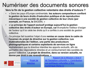 Vers la fin de la gestion collective volontaire des droits d’auteurs ?
• « Dans les pays d’Europe continentale, les auteurs compositeurs confient
la gestion de leurs droits d’exécution publique et de reproduction
mécanique à une société de gestion collective de leur choix (par
exemple, en France, la SACEM). »
• « Le principe de l’apport exclusif protège aujourd’hui la gestion
collective des droits d’auteur en Europe, car il empêche l’éditeur d’exiger
de l’auteur qu’il lui cède les droits qu’il a confiés à une société de gestion
collective.
• Ce principe fait toutefois l’objet d’une remise en cause dans le cadre de
l’examen du projet de directive sur la gestion collective. Les
multinationales de l’édition, une partie des producteurs
phonographiques et certains exploitants de services en ligne
souhaiteraient que la directive interdise les apports exclusifs, afin de
permettre des négociations directes et un contournement des sociétés de
gestion collective. Le projet de directive, dans sa version actuelle, ne
donne pas droit à ces revendications. »
Numériser des documents sonores
Source : Rapport de la Mission « Acte II
de l’exception culturelle » : Contribution
aux politiques culturelles à l’ère
numérique (Tome 1)
A lire : Projet de
directive
 
