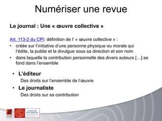 Le journal : Une « œuvre collective »
Art. 113-2 du CPI: définition de l’ « œuvre collective » :
• créée sur l’initiative d’une personne physique ou morale qui
l’édite, la publie et la divulgue sous sa direction et son nom
• dans laquelle la contribution personnelle des divers auteurs […] se
fond dans l’ensemble
Numériser une revue
• L’éditeur
Des droits sur l’ensemble de l’œuvre
• Le journaliste
Des droits sur sa contribution
 