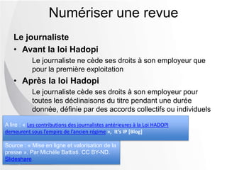 Le journaliste
• Avant la loi Hadopi
Le journaliste ne cède ses droits à son employeur que
pour la première exploitation
• Après la loi Hadopi
Le journaliste cède ses droits à son employeur pour
toutes les déclinaisons du titre pendant une durée
donnée, définie par des accords collectifs ou individuels
Numériser une revue
Source : « Mise en ligne et valorisation de la
presse ». Par Michèle Battisti. CC BY-ND.
Slideshare
A lire : « Les contributions des journalistes antérieures à la Loi HADOPI
demeurent sous l’empire de l’ancien régime », It’s IP [Blog]
 