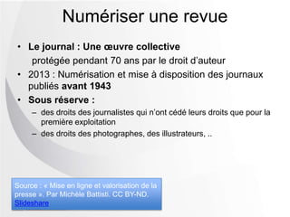 • Le journal : Une œuvre collective
protégée pendant 70 ans par le droit d’auteur
• 2013 : Numérisation et mise à disposition des journaux
publiés avant 1943
• Sous réserve :
Ŕ des droits des journalistes qui n’ont cédé leurs droits que pour la
première exploitation
Ŕ des droits des photographes, des illustrateurs, ..
Numériser une revue
Source : « Mise en ligne et valorisation de la
presse ». Par Michèle Battisti. CC BY-ND.
Slideshare
 