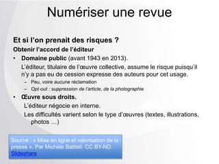 Et si l’on prenait des risques ?
Obtenir l’accord de l’éditeur
• Domaine public (avant 1943 en 2013).
L’éditeur, titulaire de l’œuvre collective, assume le risque puisqu’il
n’y a pas eu de cession expresse des auteurs pour cet usage.
Ŕ Peu, voire aucune réclamation
Ŕ Opt‐out : suppression de l’article, de la photographie
• Œuvre sous droits.
L’éditeur négocie en interne.
Les difficultés varient selon le type d’œuvres
(textes, illustrations, photos …)
Numériser une revue
Source : « Mise en ligne et valorisation de la
presse ». Par Michèle Battisti. CC BY-ND.
Slideshare
 