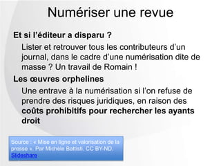 Et si l’éditeur a disparu ?
Lister et retrouver tous les contributeurs d’un
journal, dans le cadre d’une numérisation dite de
masse ? Un travail de Romain !
Les œuvres orphelines
Une entrave à la numérisation si l’on refuse de
prendre des risques juridiques, en raison des
coûts prohibitifs pour rechercher les ayants
droit
Numériser une revue
Source : « Mise en ligne et valorisation de la
presse ». Par Michèle Battisti. CC BY-ND.
Slideshare
 